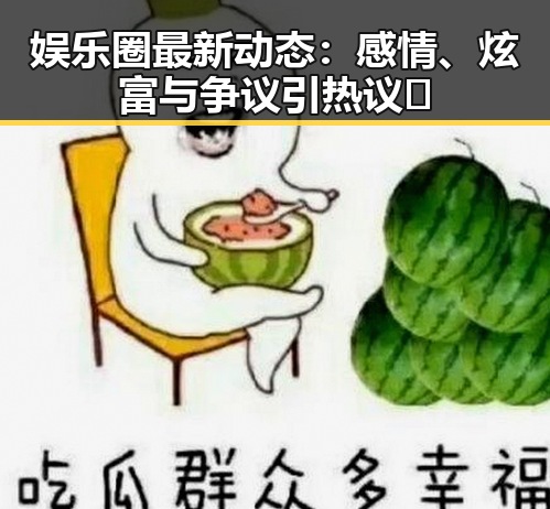 娱乐圈最新动态：感情、炫富与争议引热议🔥