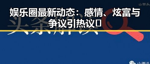 娱乐圈最新动态：感情、炫富与争议引热议🔥
