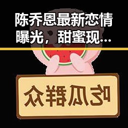 陈乔恩最新恋情曝光，甜蜜现场令人羡慕不已！